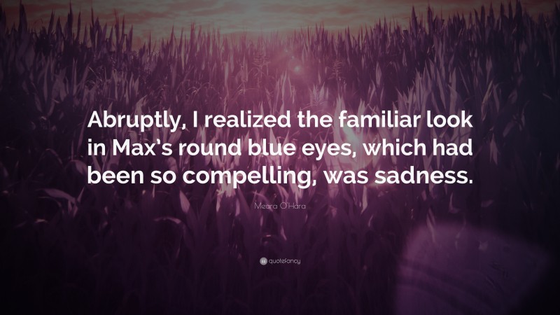 Meara O'Hara Quote: “Abruptly, I realized the familiar look in Max’s round blue eyes, which had been so compelling, was sadness.”