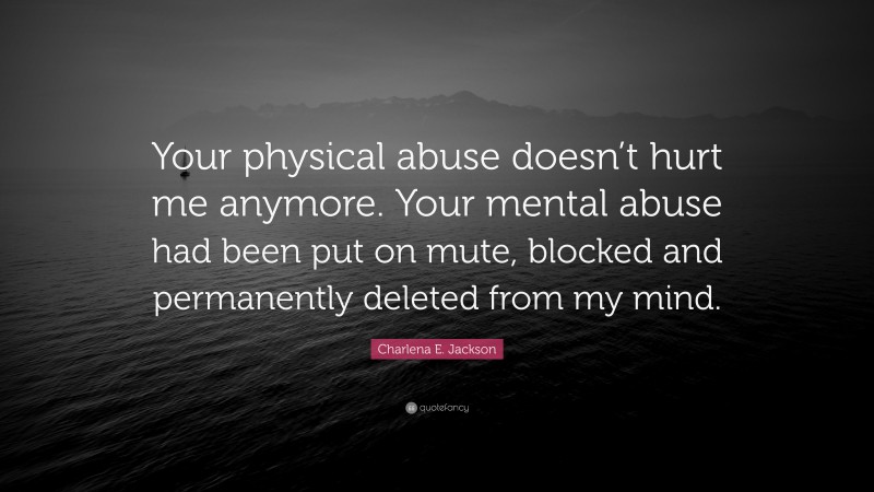 Charlena E. Jackson Quote: “Your physical abuse doesn’t hurt me anymore. Your mental abuse had been put on mute, blocked and permanently deleted from my mind.”