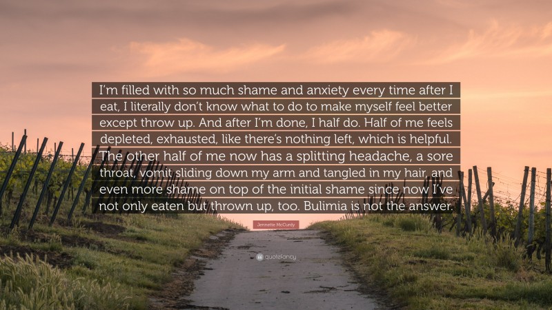 Jennette McCurdy Quote: “I’m filled with so much shame and anxiety every time after I eat, I literally don’t know what to do to make myself feel better except throw up. And after I’m done, I half do. Half of me feels depleted, exhausted, like there’s nothing left, which is helpful. The other half of me now has a splitting headache, a sore throat, vomit sliding down my arm and tangled in my hair, and even more shame on top of the initial shame since now I’ve not only eaten but thrown up, too. Bulimia is not the answer.”