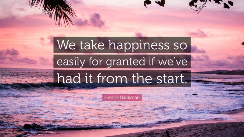 Fredrik Backman Quote: “We take happiness so easily for granted if we’ve had it from the start.”