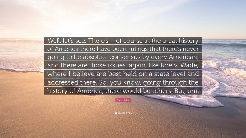 Sarah Palin Quote: “Well, let’s see. There’s – of course in the great history of America there have been rulings that there’s never going to be absolute consensus by every American, and there are those issues, again, like Roe v. Wade, where I believe are best held on a state level and addressed there. So, you know, going through the history of America, there would be others. But, um.”