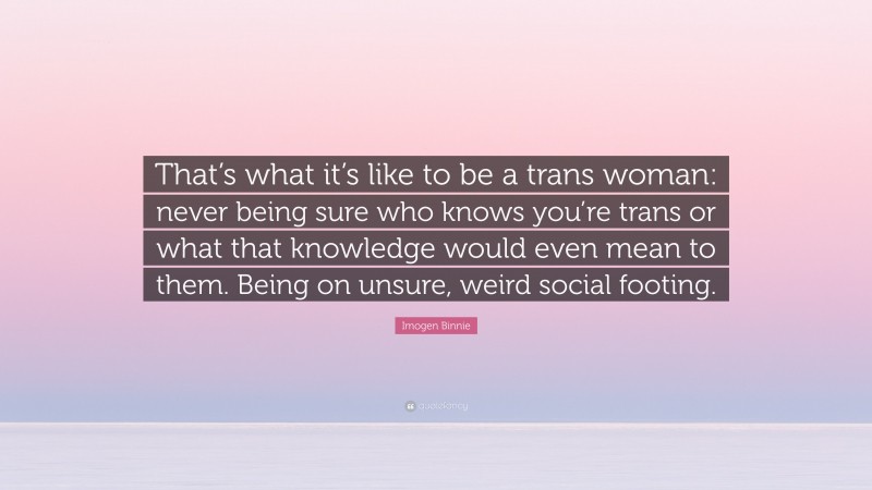 Imogen Binnie Quote: “That’s what it’s like to be a trans woman: never being sure who knows you’re trans or what that knowledge would even mean to them. Being on unsure, weird social footing.”