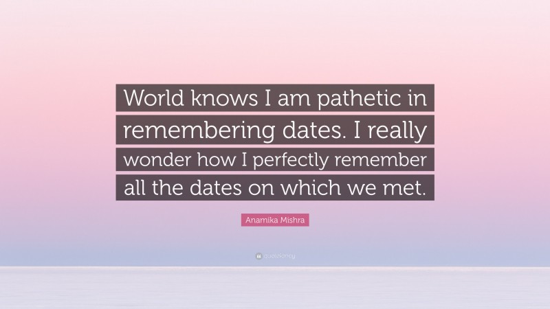 Anamika Mishra Quote: “World knows I am pathetic in remembering dates. I really wonder how I perfectly remember all the dates on which we met.”