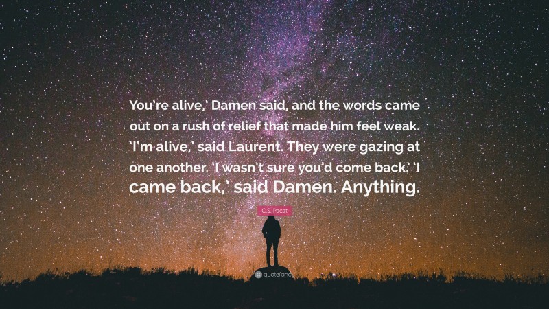 C.S. Pacat Quote: “You’re alive,’ Damen said, and the words came out on a rush of relief that made him feel weak. ‘I’m alive,’ said Laurent. They were gazing at one another. ‘I wasn’t sure you’d come back.’ ‘I came back,’ said Damen. Anything.”