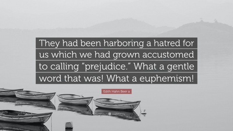Edith Hahn Beer a Quote: “They had been harboring a hatred for us which we had grown accustomed to calling “prejudice.” What a gentle word that was! What a euphemism!”