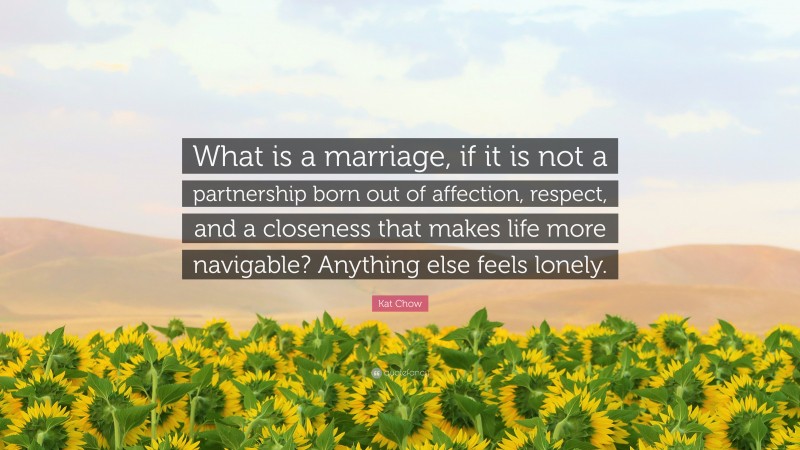 Kat Chow Quote: “What is a marriage, if it is not a partnership born out of affection, respect, and a closeness that makes life more navigable? Anything else feels lonely.”