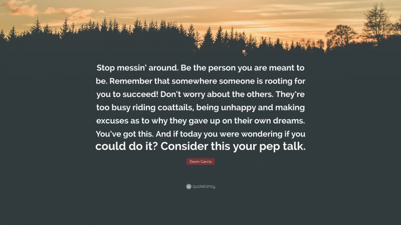 Dawn Garcia Quote: “Stop messin’ around. Be the person you are meant to be. Remember that somewhere someone is rooting for you to succeed! Don’t worry about the others. They’re too busy riding coattails, being unhappy and making excuses as to why they gave up on their own dreams. You’ve got this. And if today you were wondering if you could do it? Consider this your pep talk.”