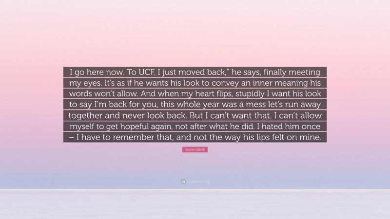 Lauren Gibaldi Quote: “I go here now. To UCF. I just moved back,” he says, finally meeting my eyes. It’s as if he wants his look to convey an inner meaning his words won’t allow. And when my heart flips, stupidly I want his look to say I’m back for you, this whole year was a mess let’s run away together and never look back. But I can’t want that. I can’t allow myself to get hopeful again, not after what he did. I hated him once – I have to remember that, and not the way his lips felt on mine.”