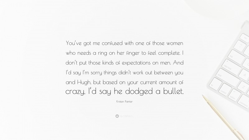 Kristen Painter Quote: “You’ve got me confused with one of those women who needs a ring on her finger to feel complete. I don’t put those kinds of expectations on men. And I’d say I’m sorry things didn’t work out between you and Hugh, but based on your current amount of crazy, I’d say he dodged a bullet.”