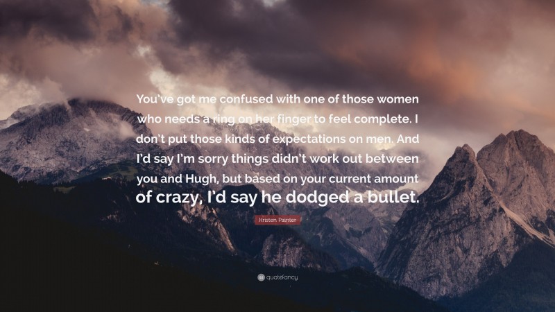 Kristen Painter Quote: “You’ve got me confused with one of those women who needs a ring on her finger to feel complete. I don’t put those kinds of expectations on men. And I’d say I’m sorry things didn’t work out between you and Hugh, but based on your current amount of crazy, I’d say he dodged a bullet.”