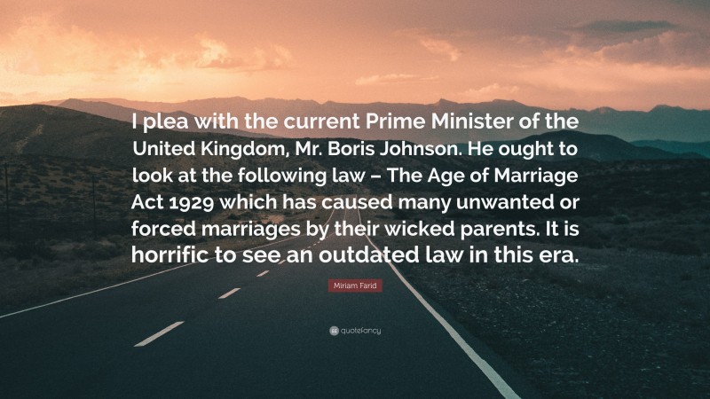 Miriam Farid Quote: “I plea with the current Prime Minister of the United Kingdom, Mr. Boris Johnson. He ought to look at the following law – The Age of Marriage Act 1929 which has caused many unwanted or forced marriages by their wicked parents. It is horrific to see an outdated law in this era.”