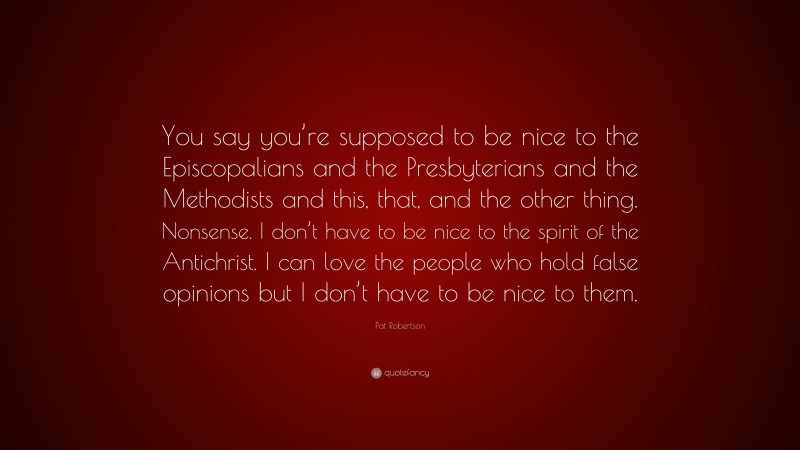 Pat Robertson Quote: “You say you’re supposed to be nice to the Episcopalians and the Presbyterians and the Methodists and this, that, and the other thing. Nonsense. I don’t have to be nice to the spirit of the Antichrist. I can love the people who hold false opinions but I don’t have to be nice to them.”