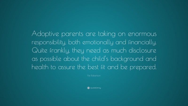 Pat Robertson Quote: “Adoptive parents are taking on enormous responsibility, both emotionally and financially. Quite frankly, they need as much disclosure as possible about the child’s background and health to assure the best fit and be prepared.”