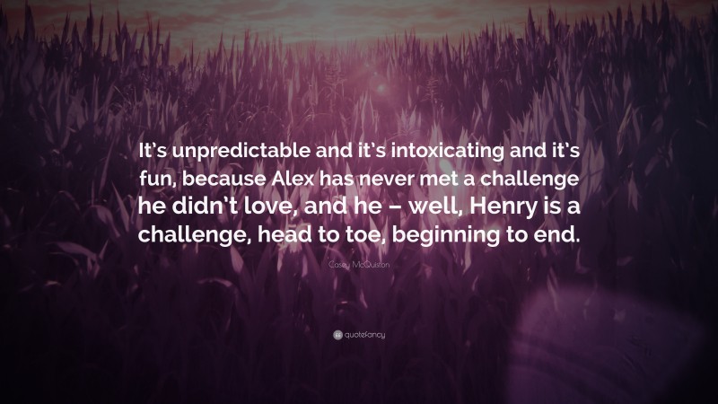 Casey McQuiston Quote: “It’s unpredictable and it’s intoxicating and it’s fun, because Alex has never met a challenge he didn’t love, and he – well, Henry is a challenge, head to toe, beginning to end.”