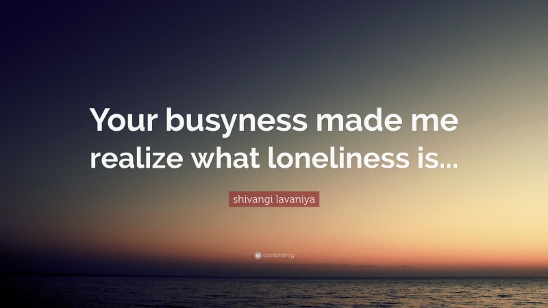shivangi lavaniya Quote: “Your busyness made me realize what loneliness is...”
