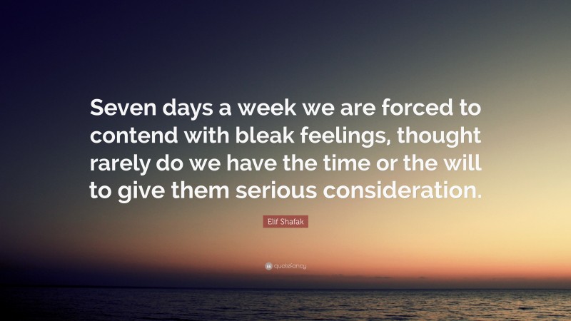 Elif Shafak Quote: “Seven days a week we are forced to contend with bleak feelings, thought rarely do we have the time or the will to give them serious consideration.”