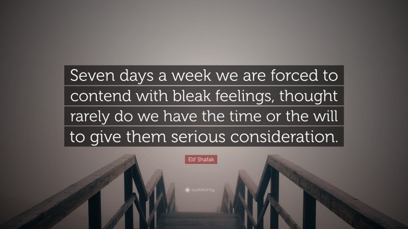 Elif Shafak Quote: “Seven days a week we are forced to contend with bleak feelings, thought rarely do we have the time or the will to give them serious consideration.”