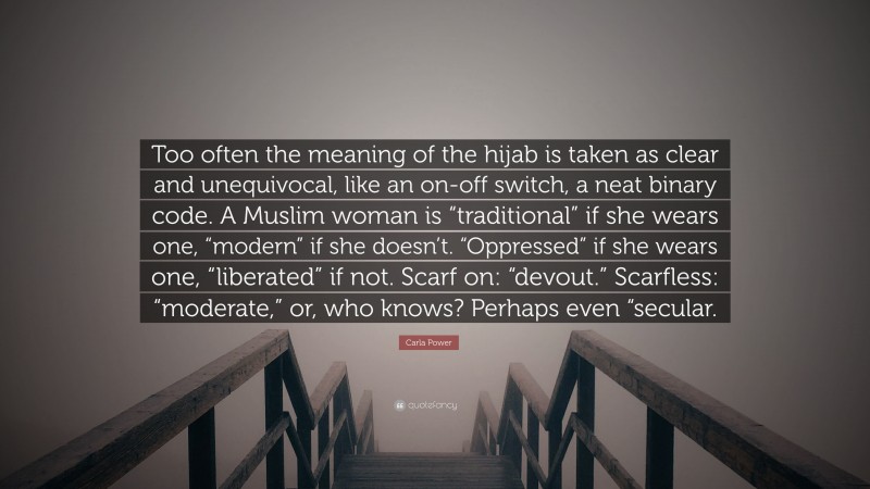 Carla Power Quote: “Too often the meaning of the hijab is taken as clear and unequivocal, like an on-off switch, a neat binary code. A Muslim woman is “traditional” if she wears one, “modern” if she doesn’t. “Oppressed” if she wears one, “liberated” if not. Scarf on: “devout.” Scarfless: “moderate,” or, who knows? Perhaps even “secular.”