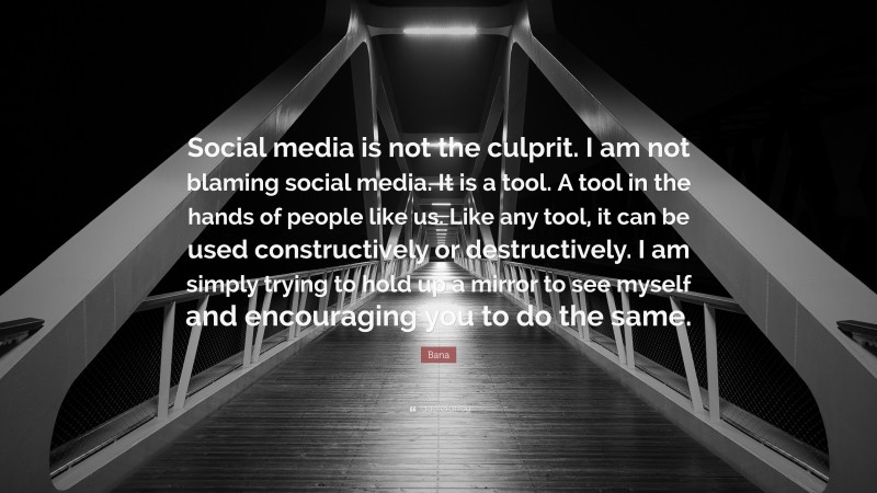 Bana Quote: “Social media is not the culprit. I am not blaming social media. It is a tool. A tool in the hands of people like us. Like any tool, it can be used constructively or destructively. I am simply trying to hold up a mirror to see myself and encouraging you to do the same.”