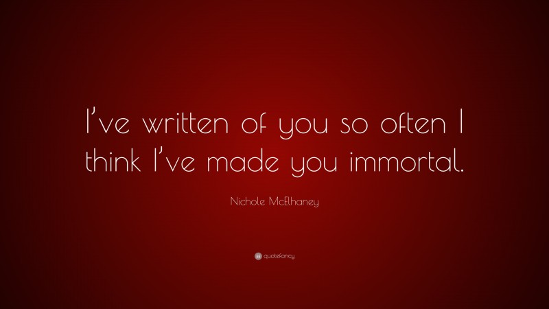 Nichole McElhaney Quote: “I’ve written of you so often I think I’ve made you immortal.”