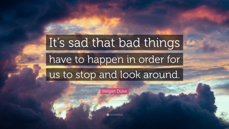 Megan Duke Quote: “It’s sad that bad things have to happen in order for us to stop and look around.”