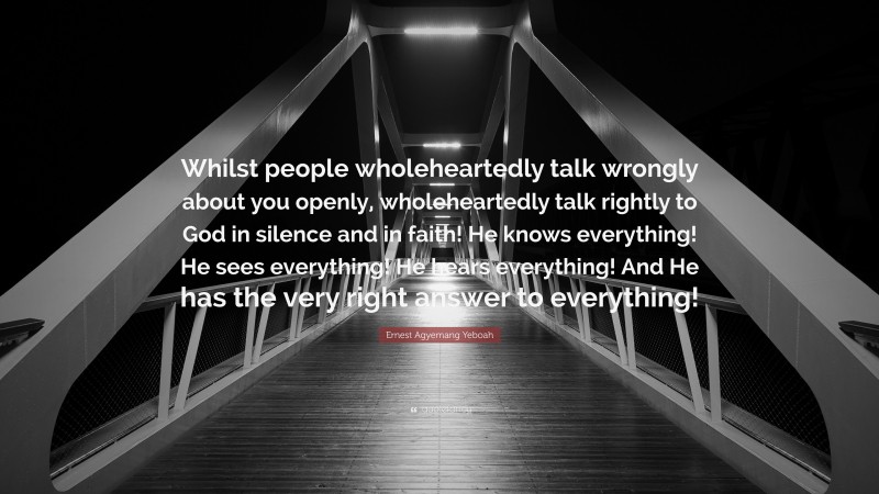 Ernest Agyemang Yeboah Quote: “Whilst people wholeheartedly talk wrongly about you openly, wholeheartedly talk rightly to God in silence and in faith! He knows everything! He sees everything! He hears everything! And He has the very right answer to everything!”