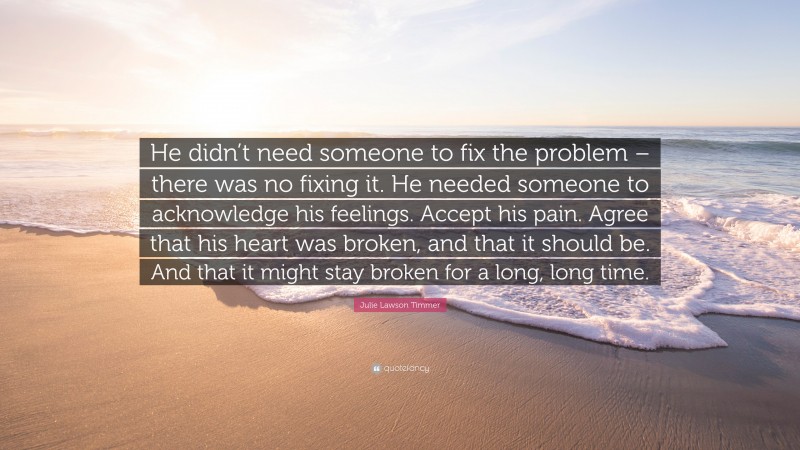 Julie Lawson Timmer Quote: “He didn’t need someone to fix the problem – there was no fixing it. He needed someone to acknowledge his feelings. Accept his pain. Agree that his heart was broken, and that it should be. And that it might stay broken for a long, long time.”