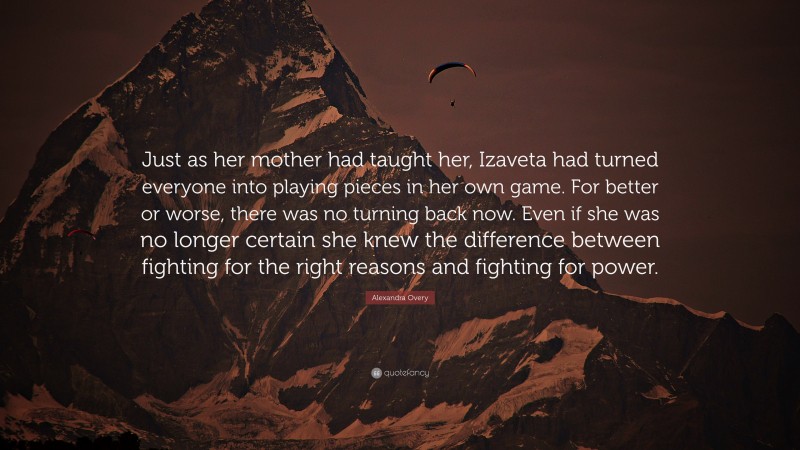 Alexandra Overy Quote: “Just as her mother had taught her, Izaveta had turned everyone into playing pieces in her own game. For better or worse, there was no turning back now. Even if she was no longer certain she knew the difference between fighting for the right reasons and fighting for power.”