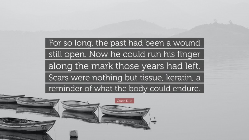 Grace D. Li Quote: “For so long, the past had been a wound still open. Now he could run his finger along the mark those years had left. Scars were nothing but tissue, keratin, a reminder of what the body could endure.”