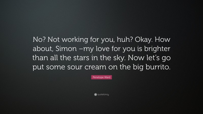 Penelope Ward Quote: “No? Not working for you, huh? Okay. How about, Simon –my love for you is brighter than all the stars in the sky. Now let’s go put some sour cream on the big burrito.”