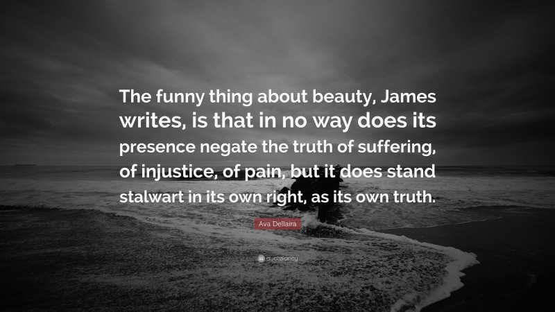 Ava Dellaira Quote: “The funny thing about beauty, James writes, is that in no way does its presence negate the truth of suffering, of injustice, of pain, but it does stand stalwart in its own right, as its own truth.”