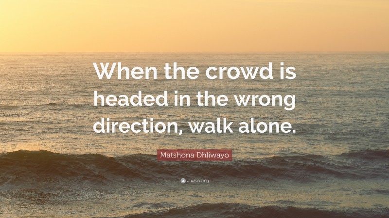 Matshona Dhliwayo Quote: “When the crowd is headed in the wrong direction, walk alone.”