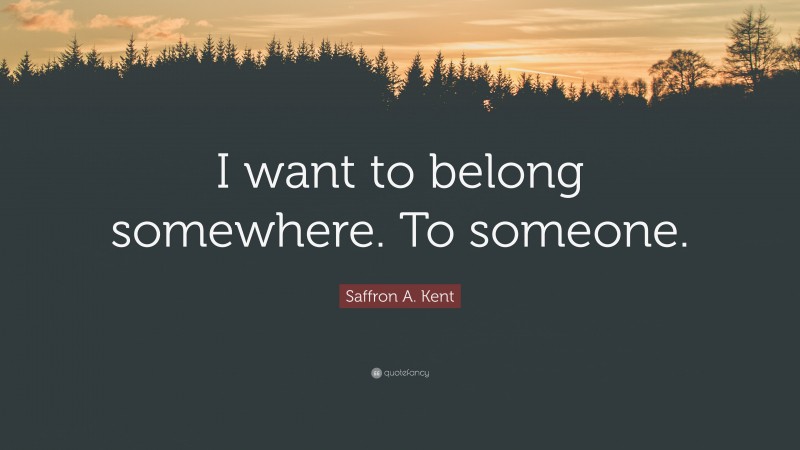 Saffron A. Kent Quote: “I want to belong somewhere. To someone.”