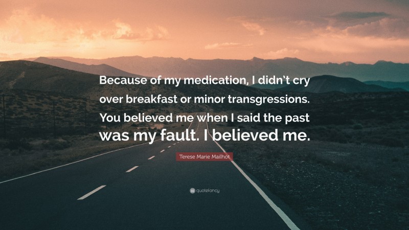 Terese Marie Mailhot Quote: “Because of my medication, I didn’t cry over breakfast or minor transgressions. You believed me when I said the past was my fault. I believed me.”
