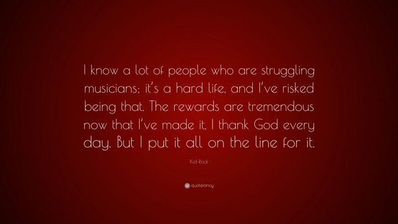 Kid Rock Quote: “I know a lot of people who are struggling musicians; it’s a hard life, and I’ve risked being that. The rewards are tremendous now that I’ve made it, I thank God every day. But I put it all on the line for it.”