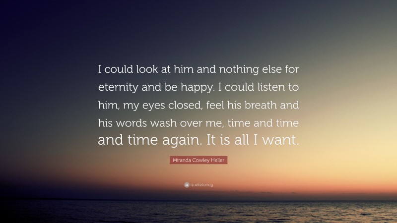 Miranda Cowley Heller Quote: “I could look at him and nothing else for eternity and be happy. I could listen to him, my eyes closed, feel his breath and his words wash over me, time and time and time again. It is all I want.”