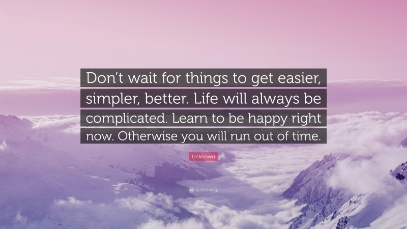 Unknown Quote: “Don’t wait for things to get easier, simpler, better. Life will always be complicated. Learn to be happy right now. Otherwise you will run out of time.”