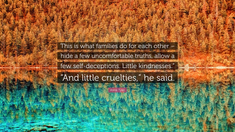 Anne Tyler Quote: “This is what families do for each other – hide a few uncomfortable truths, allow a few self-deceptions. Little kindnesses.” “And little cruelties,” he said.”