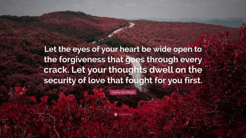Joena San Diego Quote: “Let the eyes of your heart be wide open to the forgiveness that goes through every crack. Let your thoughts dwell on the security of love that fought for you first.”