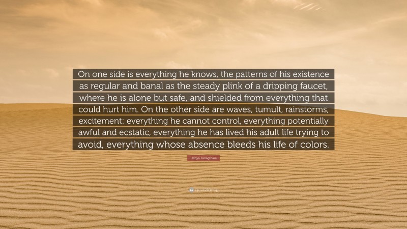 Hanya Yanagihara Quote: “On one side is everything he knows, the patterns of his existence as regular and banal as the steady plink of a dripping faucet, where he is alone but safe, and shielded from everything that could hurt him. On the other side are waves, tumult, rainstorms, excitement: everything he cannot control, everything potentially awful and ecstatic, everything he has lived his adult life trying to avoid, everything whose absence bleeds his life of colors.”