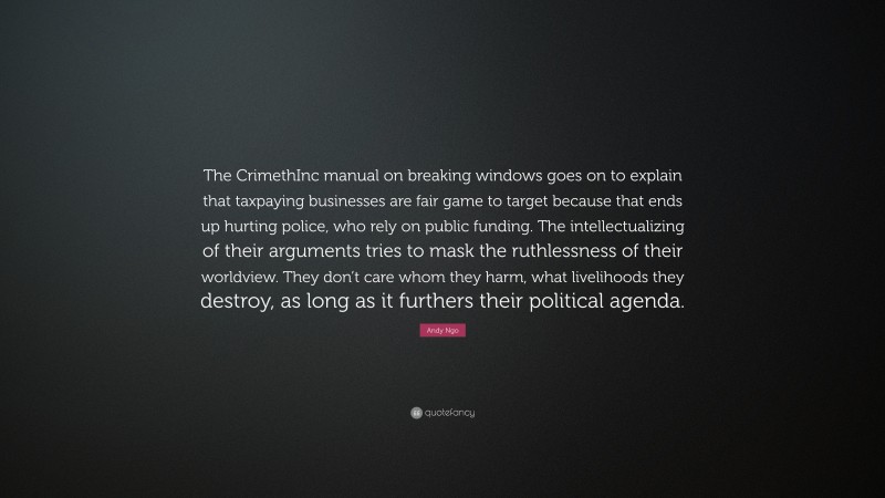 Andy Ngo Quote: “The CrimethInc manual on breaking windows goes on to explain that taxpaying businesses are fair game to target because that ends up hurting police, who rely on public funding. The intellectualizing of their arguments tries to mask the ruthlessness of their worldview. They don’t care whom they harm, what livelihoods they destroy, as long as it furthers their political agenda.”