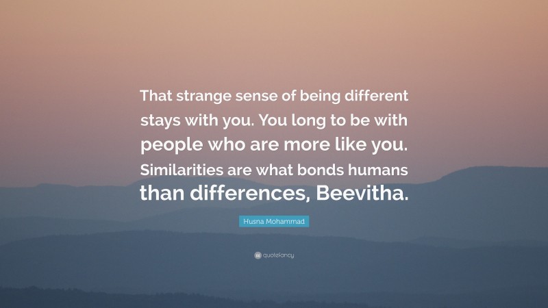 Husna Mohammad Quote: “That strange sense of being different stays with you. You long to be with people who are more like you. Similarities are what bonds humans than differences, Beevitha.”