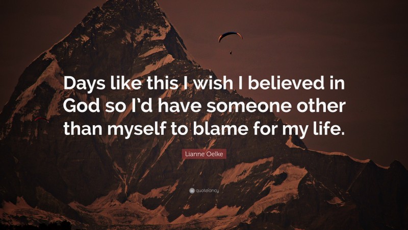 Lianne Oelke Quote: “Days like this I wish I believed in God so I’d have someone other than myself to blame for my life.”