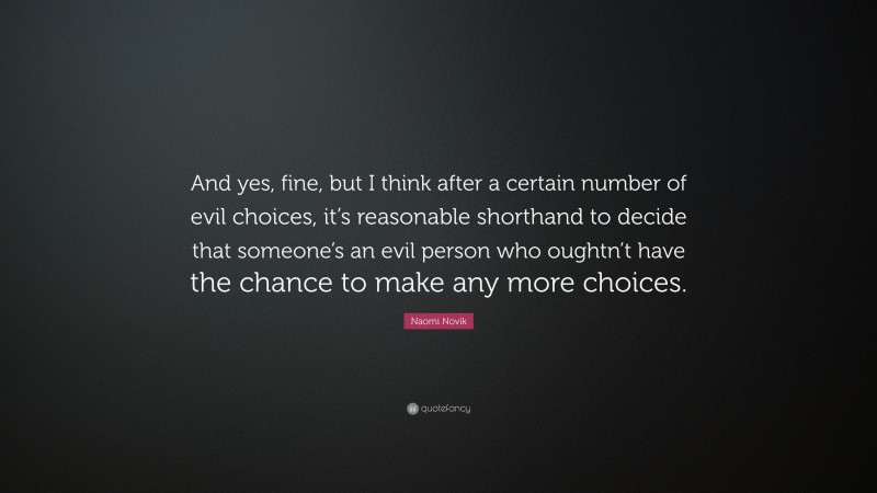 Naomi Novik Quote: “And yes, fine, but I think after a certain number of evil choices, it’s reasonable shorthand to decide that someone’s an evil person who oughtn’t have the chance to make any more choices.”
