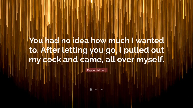 Pepper Winters Quote: “You had no idea how much I wanted to. After letting you go, I pulled out my cock and came, all over myself.”