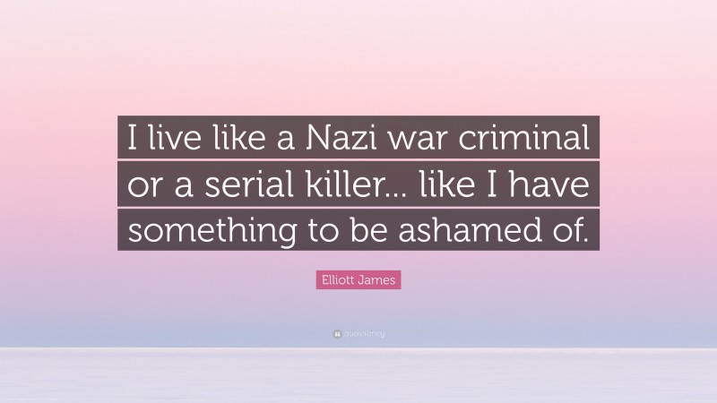 Elliott James Quote: “I live like a Nazi war criminal or a serial killer... like I have something to be ashamed of.”