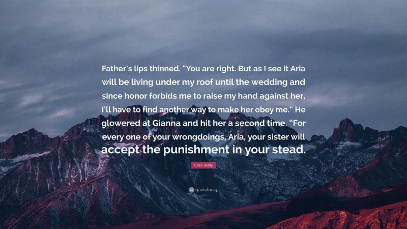 Cora Reilly Quote: “Father’s lips thinned. “You are right. But as I see it Aria will be living under my roof until the wedding and since honor forbids me to raise my hand against her, I’ll have to find another way to make her obey me.” He glowered at Gianna and hit her a second time. “For every one of your wrongdoings, Aria, your sister will accept the punishment in your stead.”