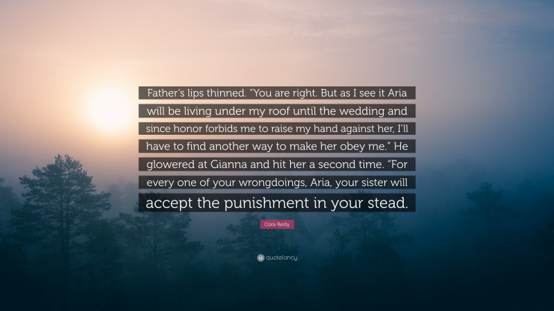 Cora Reilly Quote: “Father’s lips thinned. “You are right. But as I see it Aria will be living under my roof until the wedding and since honor forbids me to raise my hand against her, I’ll have to find another way to make her obey me.” He glowered at Gianna and hit her a second time. “For every one of your wrongdoings, Aria, your sister will accept the punishment in your stead.”