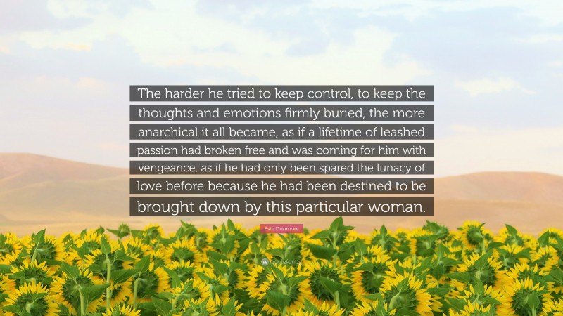 Evie Dunmore Quote: “The harder he tried to keep control, to keep the thoughts and emotions firmly buried, the more anarchical it all became, as if a lifetime of leashed passion had broken free and was coming for him with vengeance, as if he had only been spared the lunacy of love before because he had been destined to be brought down by this particular woman.”