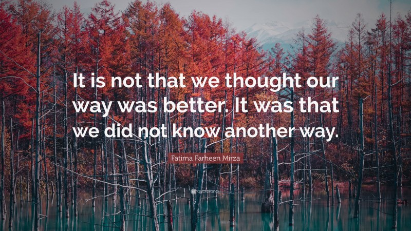 Fatima Farheen Mirza Quote: “It is not that we thought our way was better. It was that we did not know another way.”